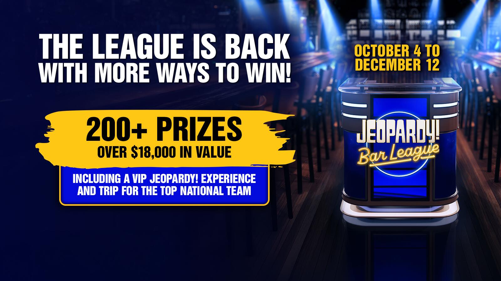 THE LEAGUE IS BACK WITH MORE WAYS TO WIN! 200+ PRIZES OVER $18,000 IN VALUE INCLUDING A VIP JEOPARDY! EXPERIENCE AND TRIP FOR THE TOP NATIONAL TEAM